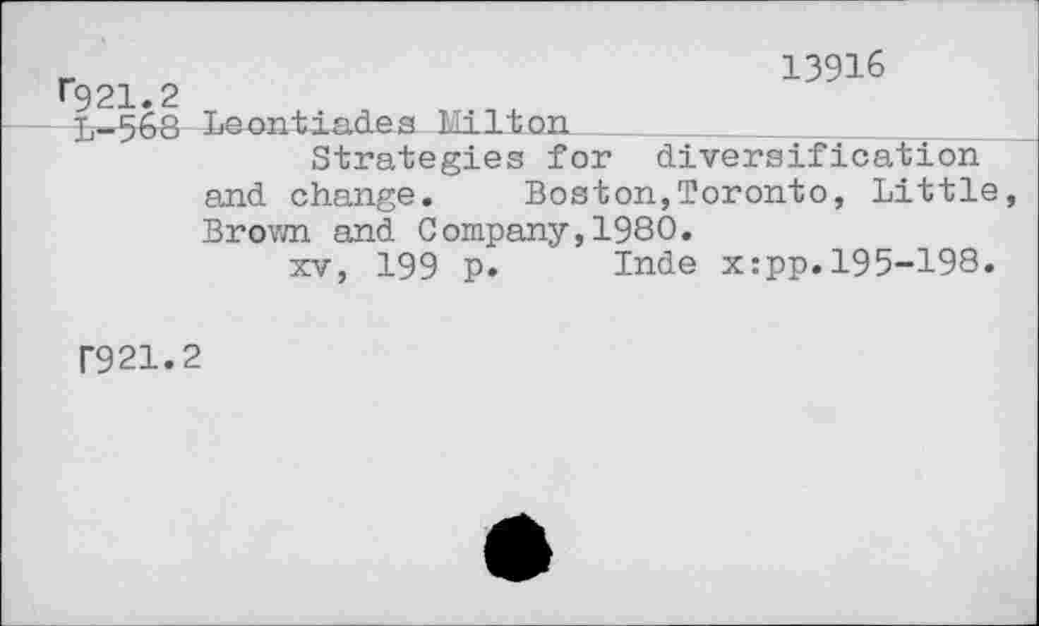 ﻿13916
^21.2
L-568 Leontiades Kilt on
Strategies for diversification and change.	Boston,Toronto, Little
Brown and Company,1980.
xv, 199 p. Inde x:pp.195-198.
P921.2